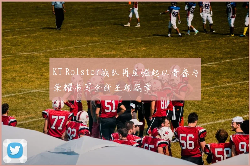 KT Rolster战队再度崛起以青春与荣耀书写全新王朝篇章