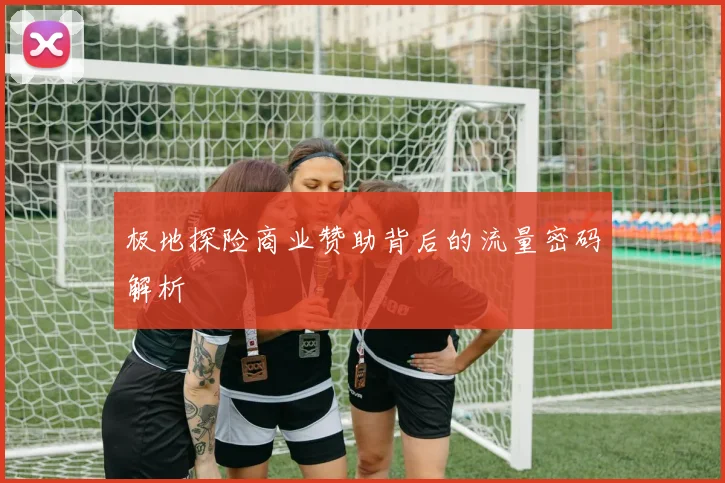 极地探险商业赞助背后的流量密码解析
