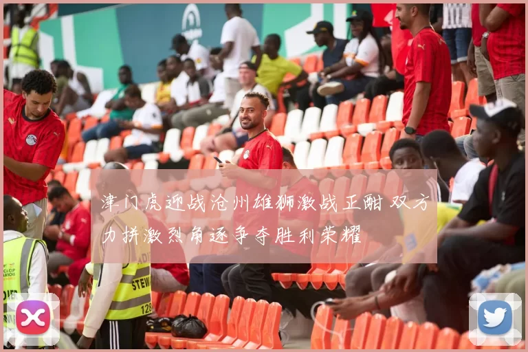 津门虎迎战沧州雄狮激战正酣 双方力拼激烈角逐争夺胜利荣耀