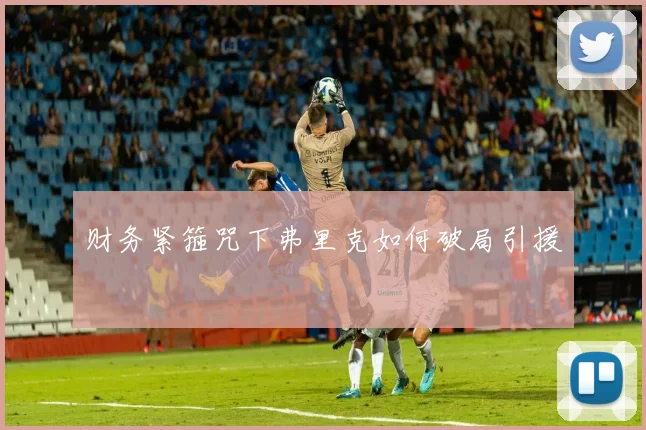 财务紧箍咒下弗里克如何破局引援