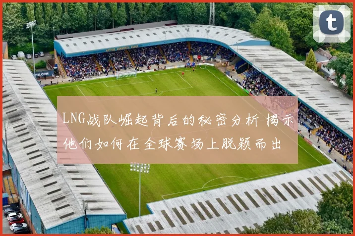 LNG战队崛起背后的秘密分析 揭示他们如何在全球赛场上脱颖而出