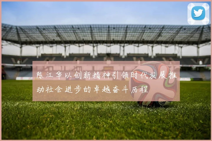 陈江华以创新精神引领时代发展推动社会进步的卓越奋斗历程