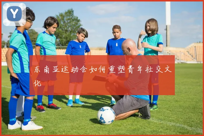 东南亚运动会如何重塑青年社交文化