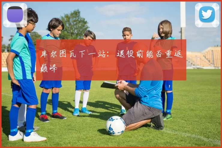库尔图瓦下一站：退役前能否重返巅峰
