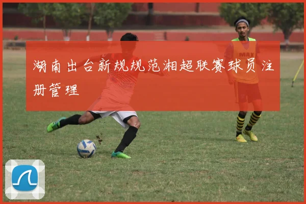 湖南出台新规规范湘超联赛球员注册管理