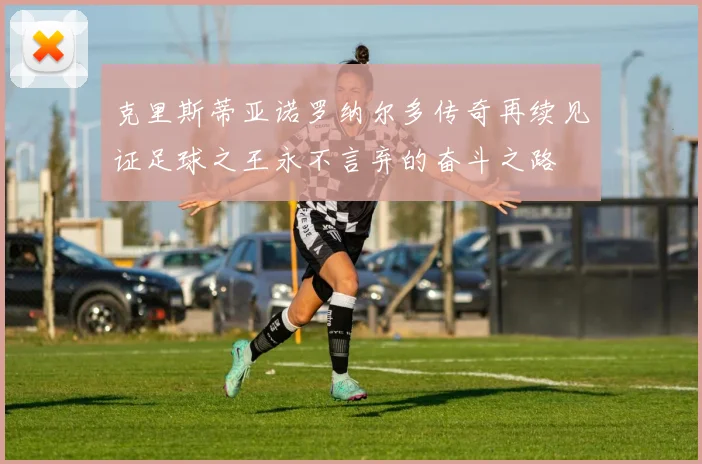 克里斯蒂亚诺罗纳尔多传奇再续见证足球之王永不言弃的奋斗之路
