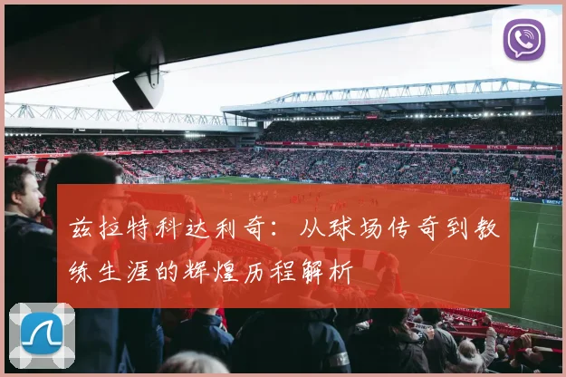 兹拉特科达利奇：从球场传奇到教练生涯的辉煌历程解析