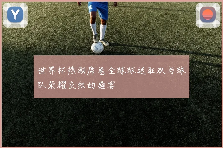 世界杯热潮席卷全球球迷狂欢与球队荣耀交织的盛宴