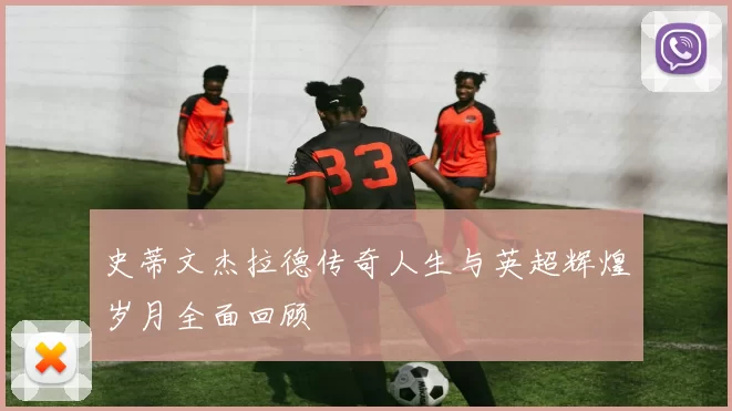 史蒂文杰拉德传奇人生与英超辉煌岁月全面回顾